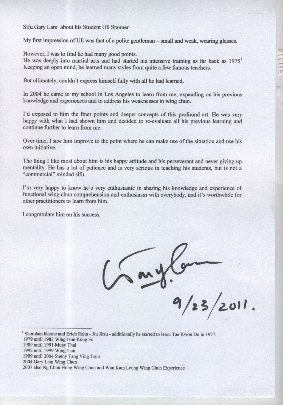 My first impression of Uli was that of a polite gentleman - small and weak, wearing glasses.</p>
<p>However, I was to find he had many good points.<br />
He was deeply into martial arts and had started his intensive training as far back as 1975¹.<br />
Keeping an open mind, he learned many styles from quite a few famous teachers.</p>
<p>But ultimately, couldn't express himself fully with all he had learned.</p>
<p>In 2004 he came to my school in Los Angeles to learn from me, expanding on his previous knowledge and experiences and to address his weaknesses in wing chun.</p>
<p>I'd exposed to him the finer points and deeper concepts of this profound art. He was very happy with what I had show him and decided to re-evaluate all his previous learning and continue further to learn from me.</p>
<p>Over time, I saw him improve to the point where he can make use of the situation and use his own initiative.</p>
<p>The thing I like most about him is happy attitude and his perseverant and never giving up mentality. He has a lot of patience and is very serious in teaching his students, but is not a 'commercial' minded sifu.</p>
<p>I'm very happy to know he's very enthusiastic in sharing his knowledge and experience of functional wing chun comprehension and enthusiasm with everybody, and it's worthwhile for other practitioners to learn from him.</p>
<p>I congratulate him on his success.</p>
<p>Gary Lam 9/23/2011</p>
<p>¹<br />
Shotokan Karate and Erich Rahn - Jiu Jitsu - additionally he started to learn Tae Kwon Do in 1977.<br />
1979 until 1983 WingTsun Kung Fu<br />
1989 until 1991 Muai Thai<br />
1992 until 1999 WingTsun<br />
1999 until 2004 Sunny Tang Ving Tsun<br />
2004 Gary Lam Wing Chun<br />
2007 also Ng Chun Hong Wing Chun and Wan Kam Leung Wing Chun Experience
